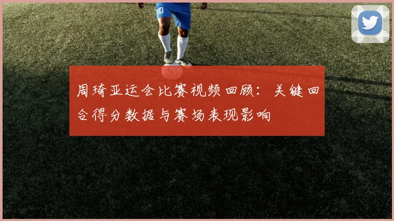 周琦亚运会比赛视频回顾:关键回合得分数据与赛场表现影响