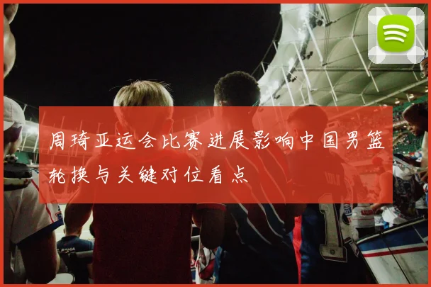 周琦亚运会比赛进展影响中国男篮轮换与关键对位看点