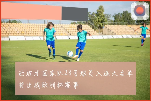 西班牙国家队28号球员入选大名单将出战欧洲杯赛事