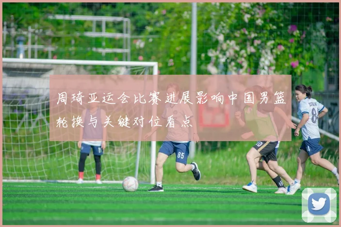 周琦亚运会比赛进展影响中国男篮轮换与关键对位看点