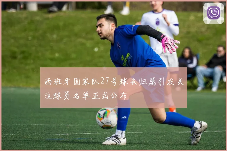 西班牙国家队27号球衣归属引发关注球员名单正式公布