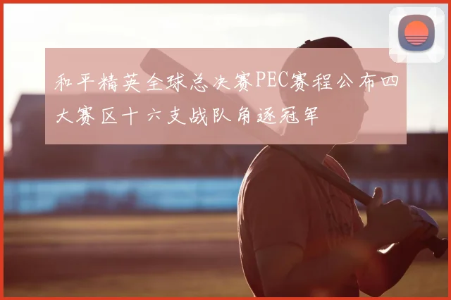 和平精英全球总决赛PEC赛程公布四大赛区十六支战队角逐冠军
