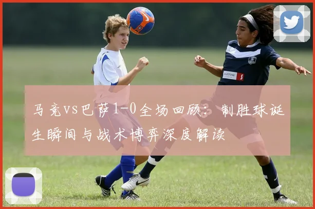 马竞vs巴萨1-0全场回顾:制胜球诞生瞬间与战术博弈深度解读